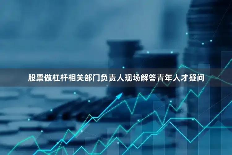 股票做杠杆相关部门负责人现场解答青年人才疑问