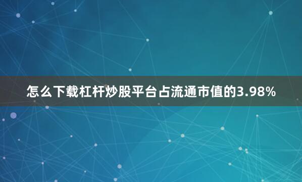 怎么下载杠杆炒股平台占流通市值的3.98%