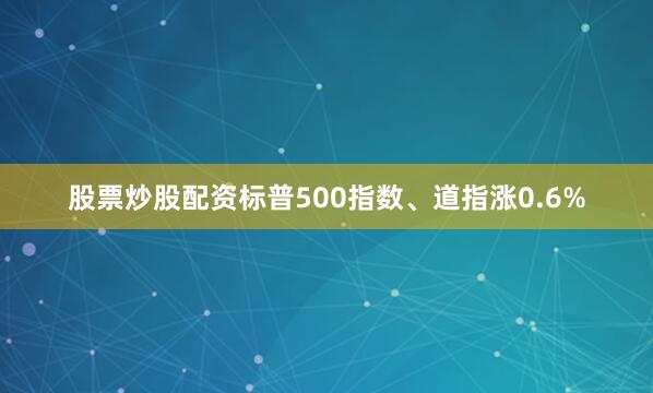 股票炒股配资标普500指数、道指涨0.6%