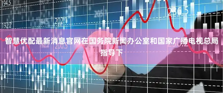 智慧优配最新消息官网在国务院新闻办公室和国家广播电视总局指导下