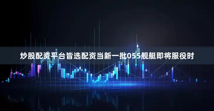 炒股配资平台皆选配资当新一批055舰艇即将服役时